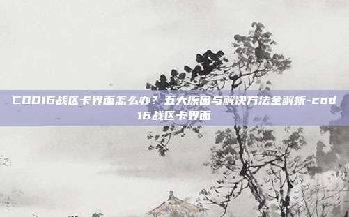 COD16战区卡界面怎么办？五大原因与解决方法全解析-cod16战区卡界面