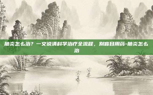 肺炎怎么治？一文说清科学治疗全流程，别盲目用药-肺炎怎么治