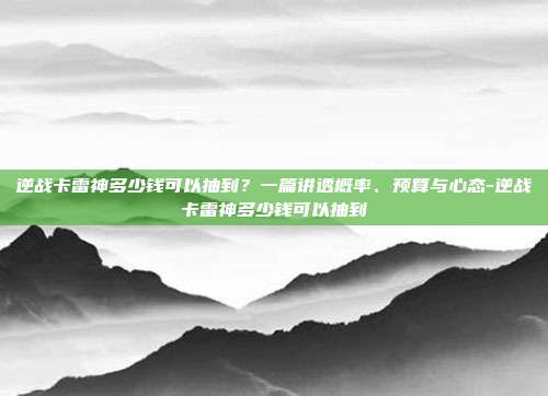 逆战卡雷神多少钱可以抽到？一篇讲透概率、预算与心态-逆战卡雷神多少钱可以抽到