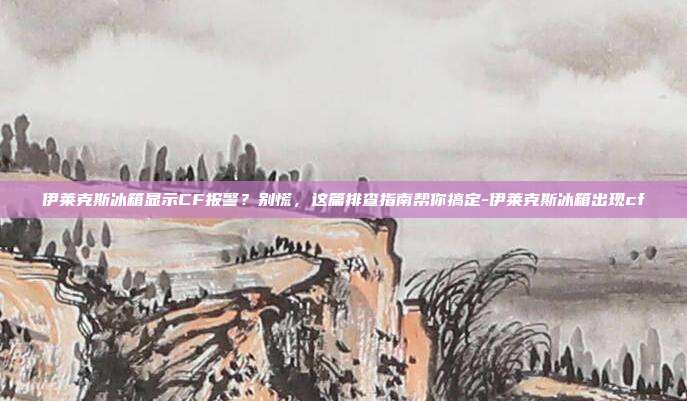 伊莱克斯冰箱显示CF报警?别慌,这篇排查指南帮你搞定-伊莱克斯冰箱出现cf