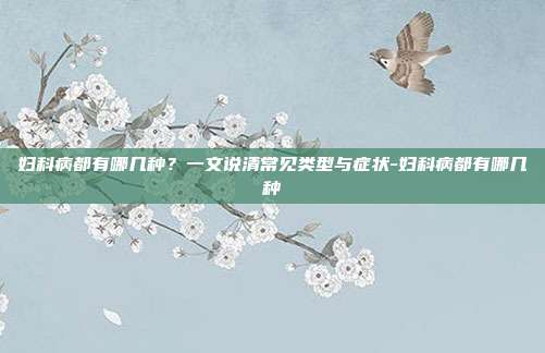 妇科病都有哪几种？一文说清常见类型与症状-妇科病都有哪几种