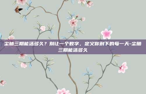 尘肺三期能活多久？别让一个数字，定义你剩下的每一天-尘肺三期能活多久