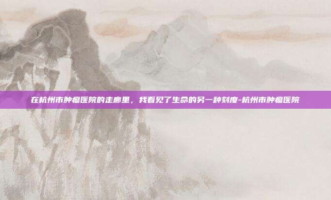 在杭州市肿瘤医院的走廊里，我看见了生命的另一种刻度-杭州市肿瘤医院