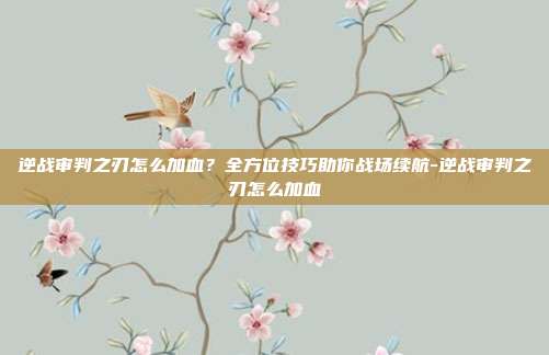 逆战审判之刃怎么加血？全方位技巧助你战场续航-逆战审判之刃怎么加血
