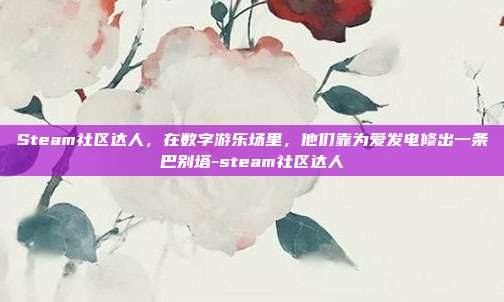 Steam社区达人,在数字游乐场里,他们靠为爱发电修出一条巴别塔-steam社区达人