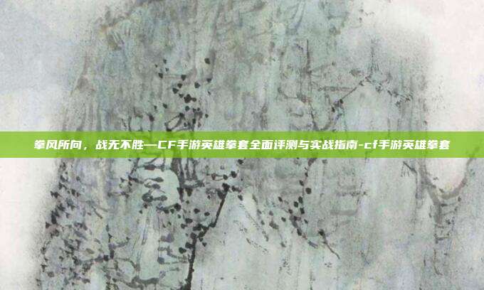 拳风所向,战无不胜—CF手游英雄拳套全面评测与实战指南-cf手游英雄拳套
