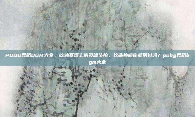PUBG舞蹈BGM大全,吃鸡赛场上的灵魂节拍,这些神曲你都用过吗?pubg舞蹈bgm大全