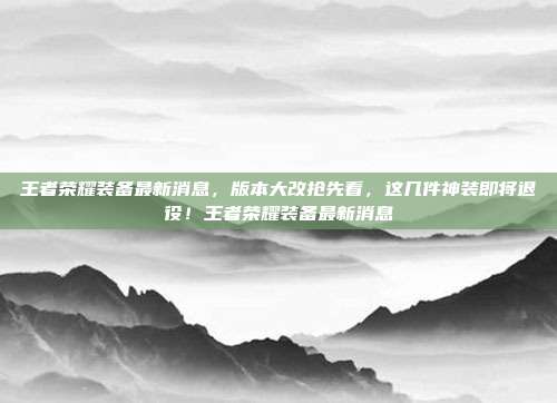 王者荣耀装备最新消息,版本大改抢先看,这几件神装即将退役!王者荣耀装备最新消息