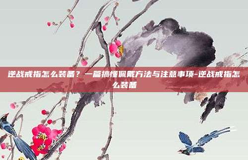 逆战戒指怎么装备？一篇搞懂佩戴方法与注意事项-逆战戒指怎么装备