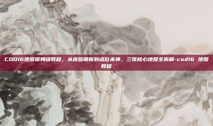 COD16地图保姆级教程,从迷路萌新到点位杀神,三张核心地图全拆解-cod16 地图教程