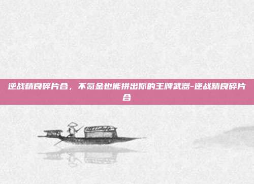 逆战精良碎片合,不氪金也能拼出你的王牌武器-逆战精良碎片合