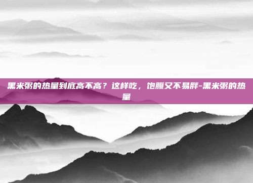 黑米粥的热量到底高不高?这样吃,饱腹又不易胖-黑米粥的热量
