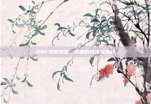 DNF地狱摇篮,深渊的试炼与挑战