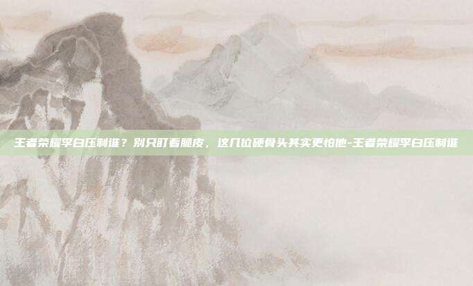 王者荣耀李白压制谁?别只盯着脆皮,这几位硬骨头其实更怕他-王者荣耀李白压制谁