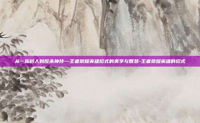 从一指秒人到反杀神技—王者荣耀英雄招式的美学与智慧-王者荣耀英雄的招式
