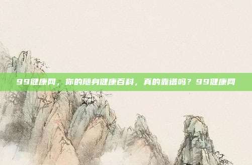 99健康网，你的随身健康百科，真的靠谱吗？99健康网
