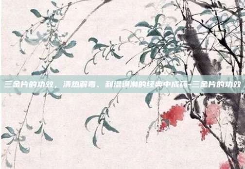 三金片的功效,清热解毒、利湿通淋的经典中成药-三金片的功效