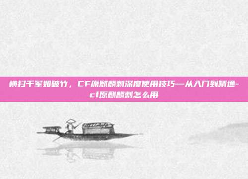 横扫千军如破竹,CF原麒麟刺深度使用技巧—从入门到精通-cf原麒麟刺怎么用