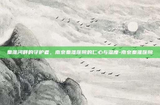 秦淮河畔的守护者，南京秦淮医院的仁心与温度-南京秦淮医院