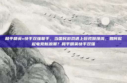 和平精英×快手双强联手,当国民游戏遇上短视频顶流,如何掀起电竞新浪潮?和平精英快手双强