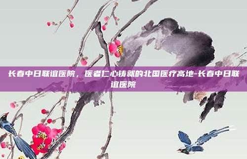 长春中日联谊医院,医者仁心铸就的北国医疗高地-长春中日联谊医院