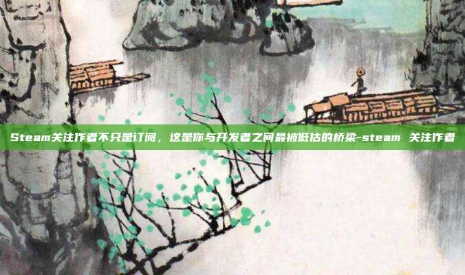 Steam关注作者不只是订阅,这是你与开发者之间最被低估的桥梁-steam 关注作者