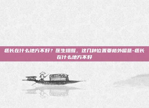 痣长在什么地方不好?医生提醒,这几种位置要格外留意-痣长在什么地方不好