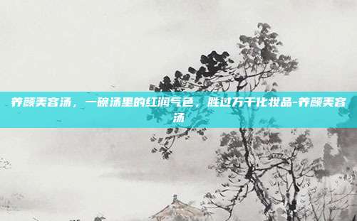 养颜美容汤,一碗汤里的红润气色,胜过万千化妆品-养颜美容汤