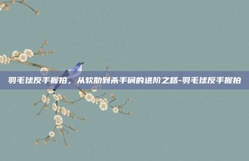 羽毛球反手握拍，从软肋到杀手锏的进阶之路-羽毛球反手握拍