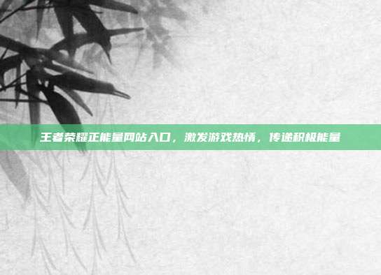 王者荣耀正能量网站入口,激发游戏热情,传递积极能量
