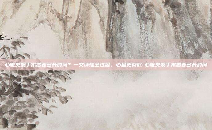 心脏支架手术需要多长时间?一文读懂全过程,心里更有底-心脏支架手术需要多长时间