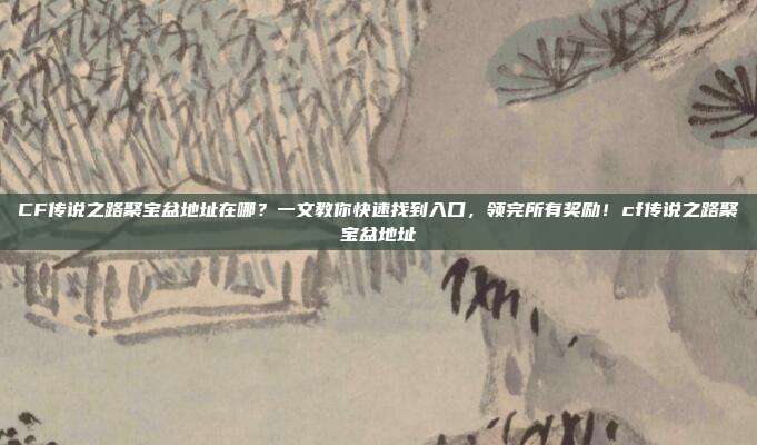 CF传说之路聚宝盆地址在哪?一文教你快速找到入口,领完所有奖励!cf传说之路聚宝盆地址