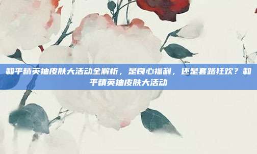 和平精英抽皮肤大活动全解析,是良心福利,还是套路狂欢?和平精英抽皮肤大活动