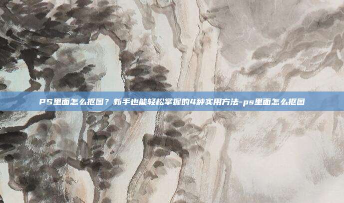 PS里面怎么抠图?新手也能轻松掌握的4种实用方法-ps里面怎么抠图