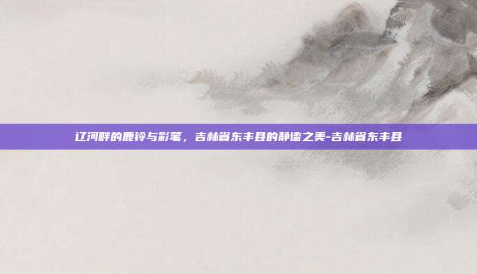 辽河畔的鹿铃与彩笔,吉林省东丰县的静谧之美-吉林省东丰县