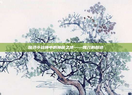 探寻斗战神中的神秘之地——雅儿的踪迹