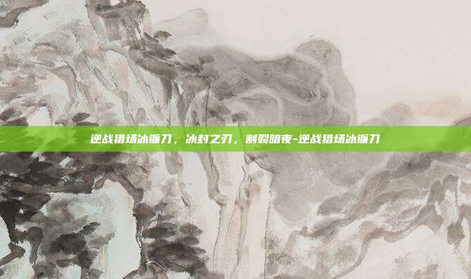 逆战猎场冰镰刀,冰封之刃,割裂暗夜-逆战猎场冰镰刀