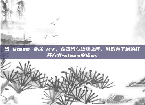 当 Steam 变成 MV,在蒸汽与旋律之间,游戏有了新的打开方式-steam变成mv