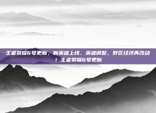 王者荣耀6号更新,新英雄上线、英雄调整,野区经济再改动!王者荣耀6号更新