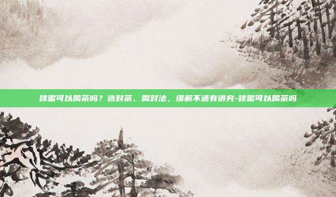 咳嗽可以喝茶吗?选对茶、喝对法,缓解不适有讲究-咳嗽可以喝茶吗