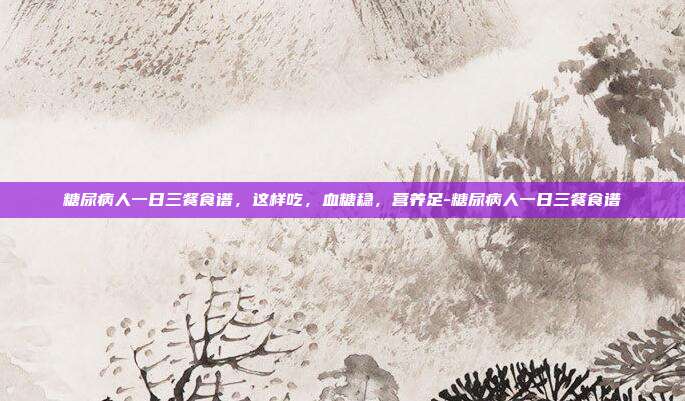 糖尿病人一日三餐食谱,这样吃,血糖稳,营养足-糖尿病人一日三餐食谱