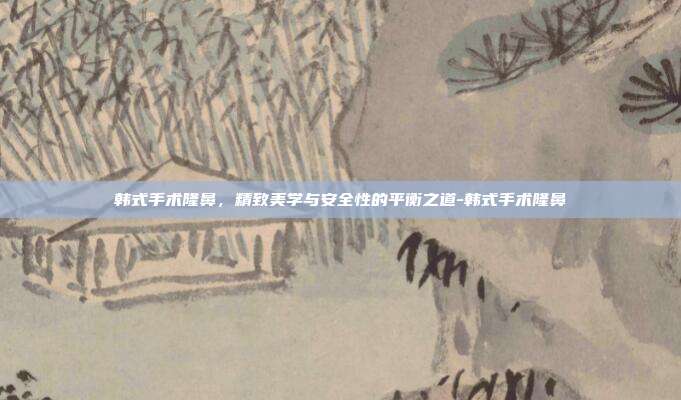 韩式手术隆鼻，精致美学与安全性的平衡之道-韩式手术隆鼻