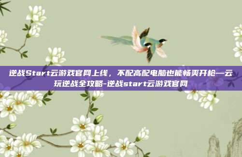 逆战Start云游戏官网上线,不配高配电脑也能畅爽开枪—云玩逆战全攻略-逆战start云游戏官网