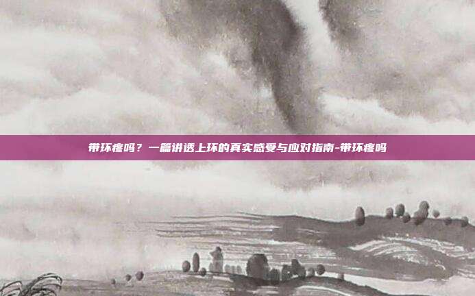 带环疼吗?一篇讲透上环的真实感受与应对指南-带环疼吗
