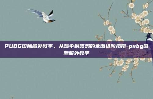 PUBG国际服外教学,从跳伞到吃鸡的全面进阶指南-pubg国际服外教学