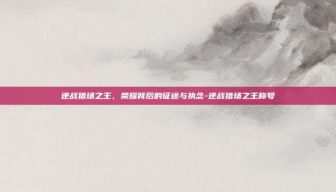逆战猎场之王,荣耀背后的征途与执念-逆战猎场之王称号