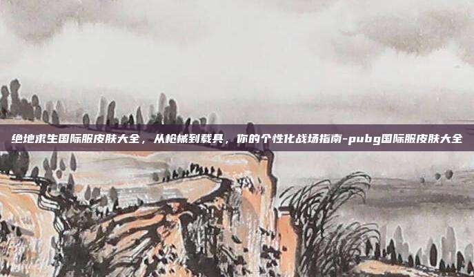 绝地求生国际服皮肤大全,从枪械到载具,你的个性化战场指南-pubg国际服皮肤大全