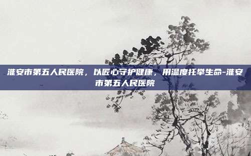 淮安市第五人民医院,以匠心守护健康,用温度托举生命-淮安市第五人民医院