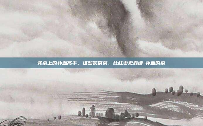 餐桌上的补血高手,这些家常菜,比红枣更靠谱-补血的菜