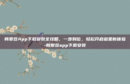 韩爱豆App下载安装全攻略,一步到位,轻松开启追星新体验-韩爱豆app下载安装